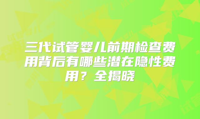 三代试管婴儿前期检查费用背后有哪些潜在隐性费用?全揭晓