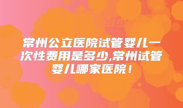 常州公立医院试管婴儿一次性费用是多少,常州试管婴儿哪家医院！