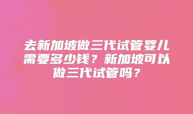 去新加坡做三代试管婴儿需要多少钱?新加坡可以做三代试管吗?