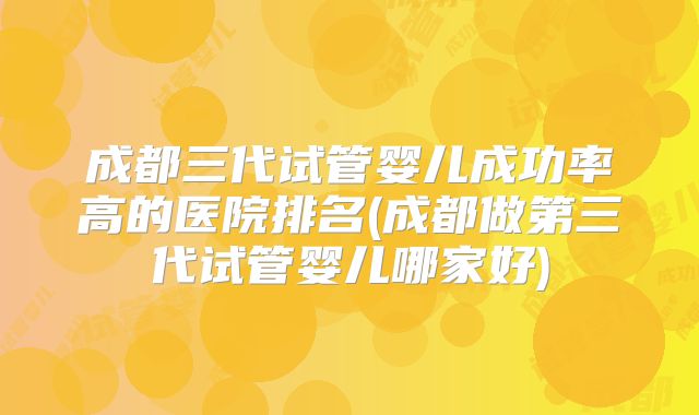 成都三代试管婴儿成功率高的医院排名(成都做第三代试管婴儿哪家好)