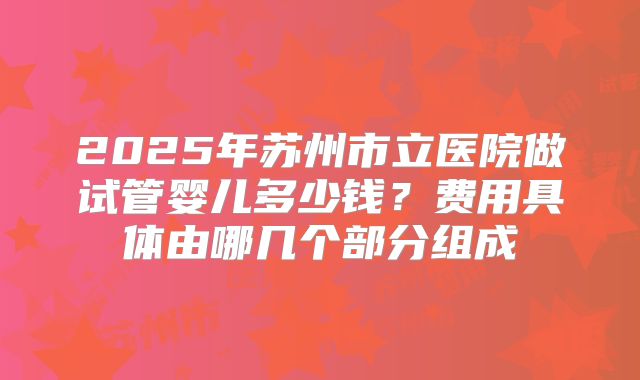 2025年苏州市立医院做试管婴儿多少钱？费用具体由哪几个部分组成
