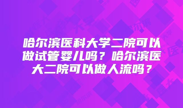 哈尔滨医科大学二院可以做试管婴儿吗?哈尔滨医大二院可以做人流吗?