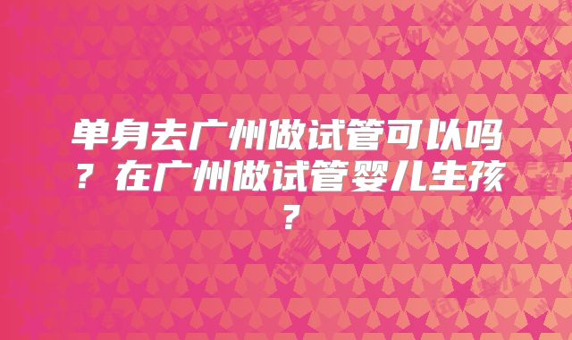 单身去广州做试管可以吗？在广州做试管婴儿生孩？