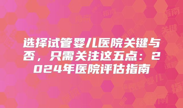 选择试管婴儿医院关键与否，只需关注这五点：2024年医院评估指南