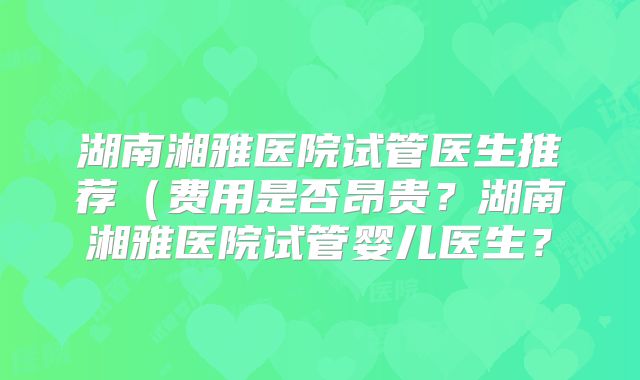 湖南湘雅医院试管医生推荐(费用是否昂贵?湖南湘雅医院试管婴儿医生?