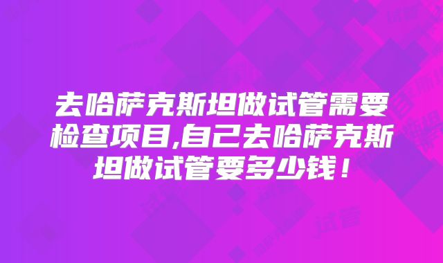 去哈萨克斯坦做试管需要检查项目,自己去哈萨克斯坦做试管要多少钱！