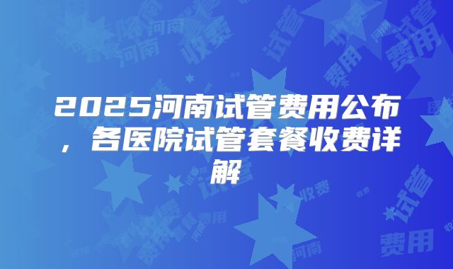 2025河南试管费用公布，各医院试管套餐收费详解