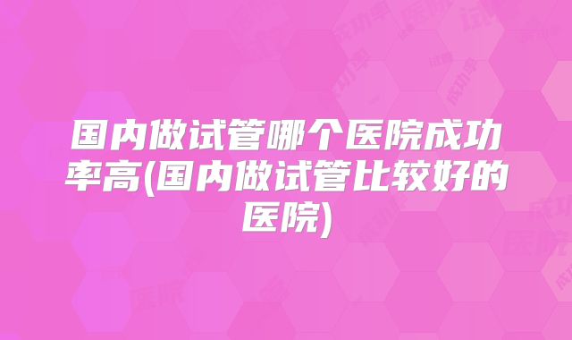 国内做试管哪个医院成功率高(国内做试管比较好的医院)