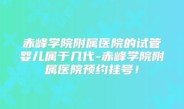 赤峰学院附属医院的试管婴儿属于几代-赤峰学院附属医院预约挂号!