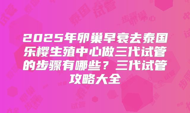 2025年卵巢早衰去泰国乐樱生殖中心做三代试管的步骤有哪些？三代试管攻略大全
