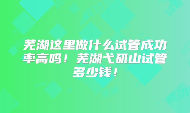 芜湖这里做什么试管成功率高吗！芜湖弋矶山试管多少钱！