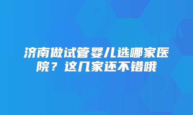 济南做试管婴儿选哪家医院?这几家还不错哦