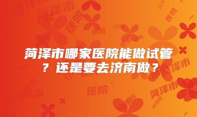 菏泽市哪家医院能做试管?还是要去济南做?