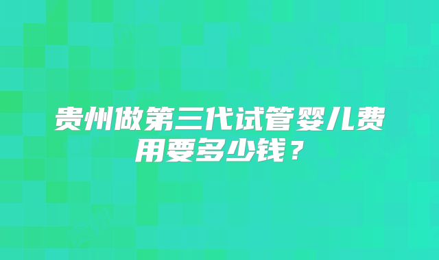 贵州做第三代试管婴儿费用要多少钱?