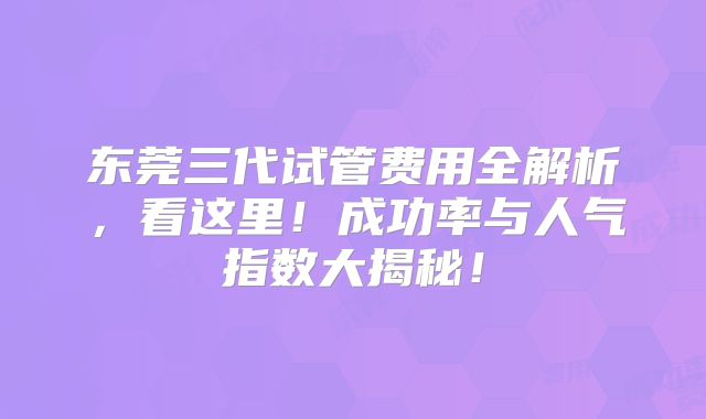 东莞三代试管费用全解析，看这里！成功率与人气指数大揭秘！