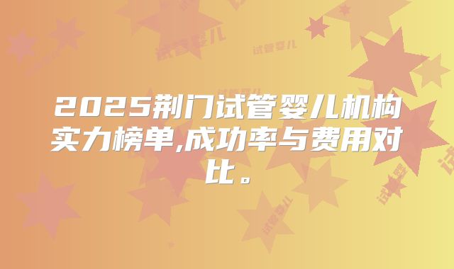 2025荆门试管婴儿机构实力榜单,成功率与费用对比。