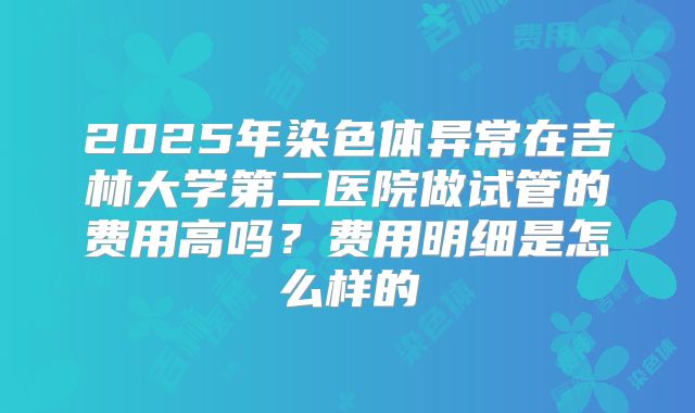 2025年染色体异常在吉林大学第二医院做试管的费用高吗？费用明细是怎么样的