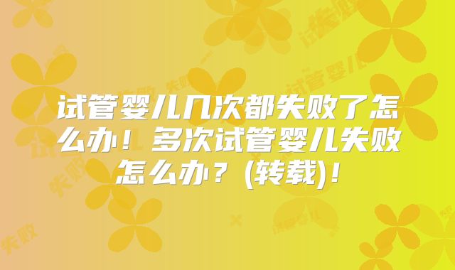 试管婴儿几次都失败了怎么办！多次试管婴儿失败怎么办？(转载)！
