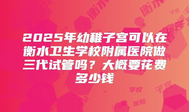 2025年幼稚子宫可以在衡水卫生学校附属医院做三代试管吗？大概要花费多少钱
