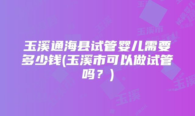 玉溪通海县试管婴儿需要多少钱(玉溪市可以做试管吗？)