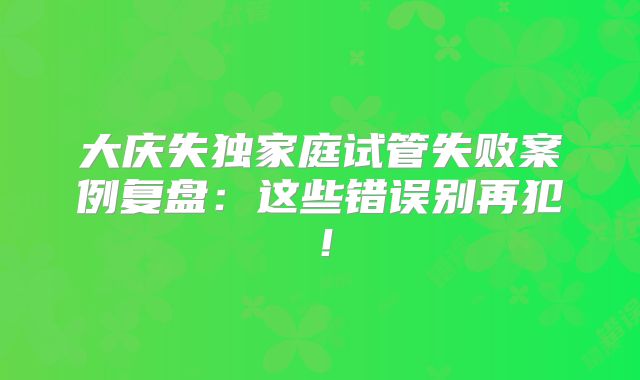 大庆失独家庭试管失败案例复盘：这些错误别再犯！
