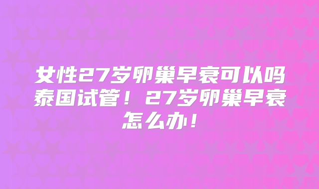 女性27岁卵巢早衰可以吗泰国试管！27岁卵巢早衰怎么办！