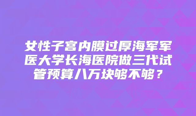 女性子宫内膜过厚海军军医大学长海医院做三代试管预算八万块够不够?