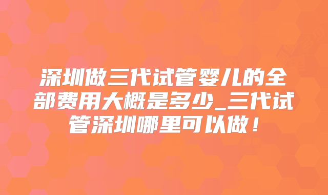 深圳做三代试管婴儿的全部费用大概是多少_三代试管深圳哪里可以做！