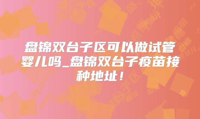 盘锦双台子区可以做试管婴儿吗_盘锦双台子疫苗接种地址！