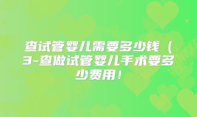 查试管婴儿需要多少钱(3-查做试管婴儿手术要多少费用!