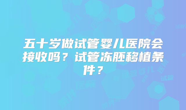 五十岁做试管婴儿医院会接收吗？试管冻胚移植条件？