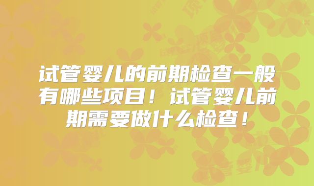 试管婴儿的前期检查一般有哪些项目!试管婴儿前期需要做什么检查!