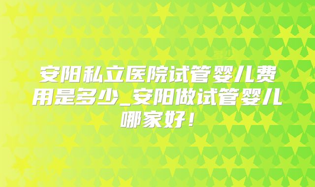安阳私立医院试管婴儿费用是多少_安阳做试管婴儿哪家好！