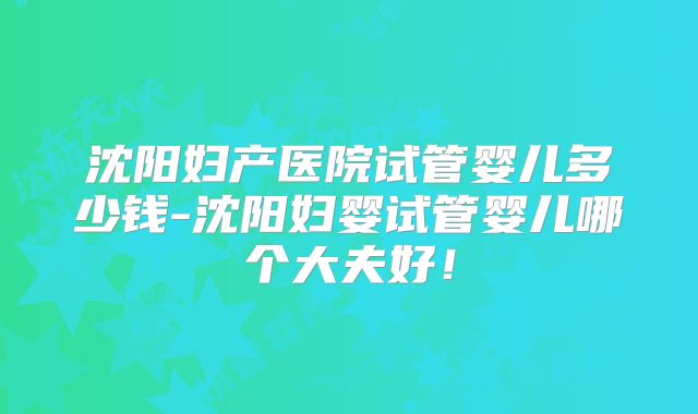 沈阳妇产医院试管婴儿多少钱-沈阳妇婴试管婴儿哪个大夫好！