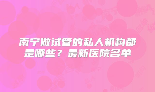 南宁做试管的私人机构都是哪些？最新医院名单