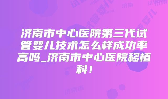 济南市中心医院第三代试管婴儿技术怎么样成功率高吗_济南市中心医院移植科！