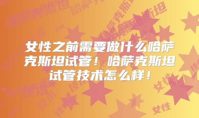 女性之前需要做什么哈萨克斯坦试管！哈萨克斯坦试管技术怎么样！