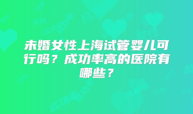 未婚女性上海试管婴儿可行吗？成功率高的医院有哪些？
