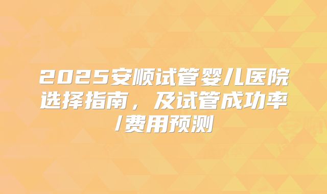 2025安顺试管婴儿医院选择指南，及试管成功率/费用预测