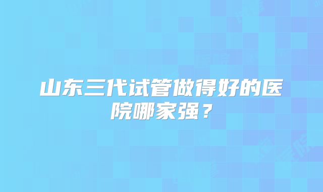 山东三代试管做得好的医院哪家强?