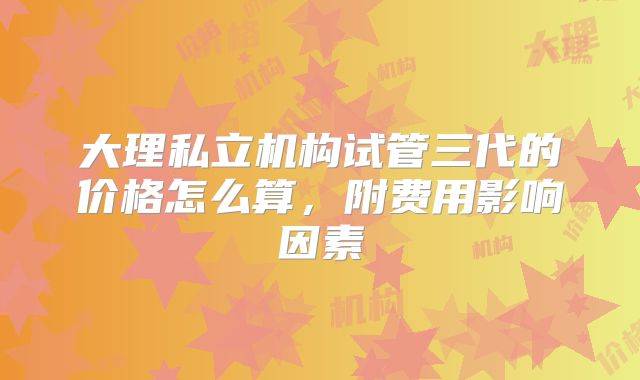 大理私立机构试管三代的价格怎么算，附费用影响因素