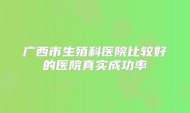 广西市生殖科医院比较好的医院真实成功率