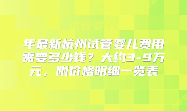 年最新杭州试管婴儿费用需要多少钱？大约3-9万元，附价格明细一览表