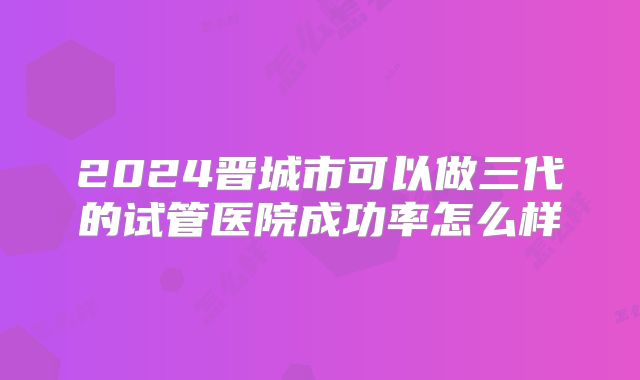 2024晋城市可以做三代的试管医院成功率怎么样
