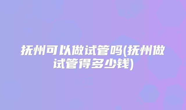 抚州可以做试管吗(抚州做试管得多少钱)