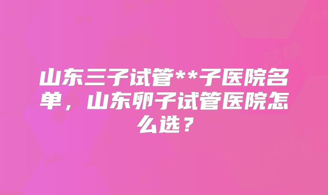 山东三子试管**子医院名单，山东卵子试管医院怎么选？