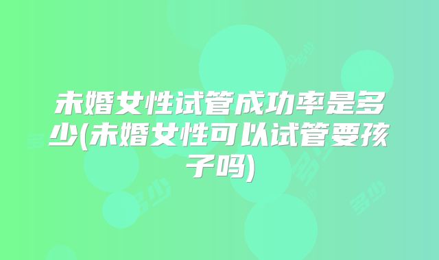 未婚女性试管成功率是多少(未婚女性可以试管要孩子吗)