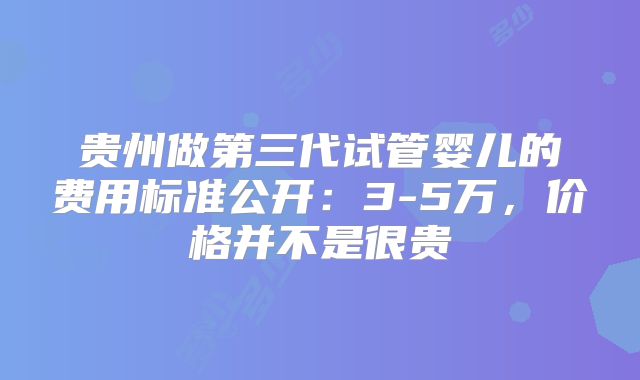 贵州做第三代试管婴儿的费用标准公开:3-5万,价格并不是很贵