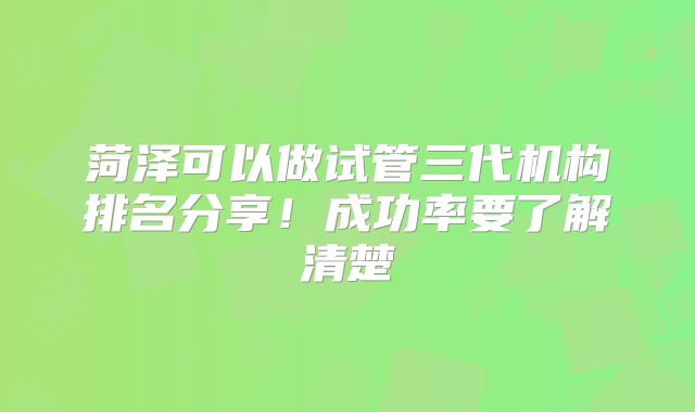 菏泽可以做试管三代机构排名分享!成功率要了解清楚
