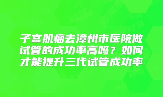 子宫肌瘤去漳州市医院做试管的成功率高吗？如何才能提升三代试管成功率